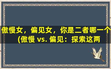 傲慢女，偏见女，你是二者哪一个(傲慢 vs. 偏见：探索这两种女性心态的深层次区别)